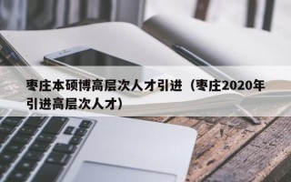 枣庄本硕博高层次人才引进（枣庄2020年引进高层次人才）