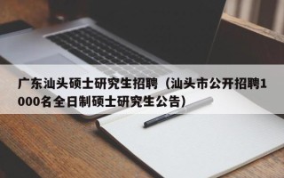 广东汕头硕士研究生招聘（汕头市公开招聘1000名全日制硕士研究生公告）