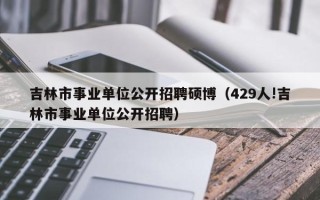 吉林市事业单位公开招聘硕博（429人!吉林市事业单位公开招聘）