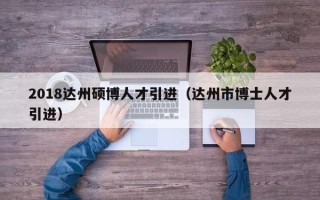 2018达州硕博人才引进（达州市博士人才引进）