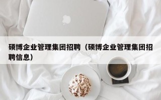 硕博企业管理集团招聘（硕博企业管理集团招聘信息）