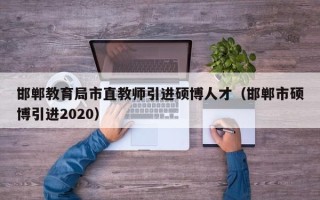 邯郸教育局市直教师引进硕博人才（邯郸市硕博引进2020）