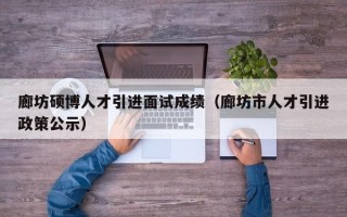 廊坊硕博人才引进面试成绩（廊坊市人才引进政策公示）