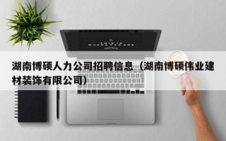 湖南博硕人力公司招聘信息（湖南博硕伟业建材装饰有限公司）