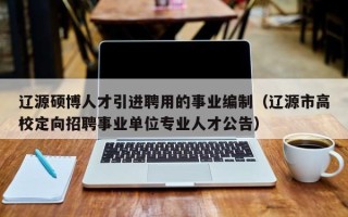 辽源硕博人才引进聘用的事业编制（辽源市高校定向招聘事业单位专业人才公告）