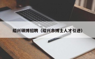 绍兴硕博招聘（绍兴市博士人才引进）
