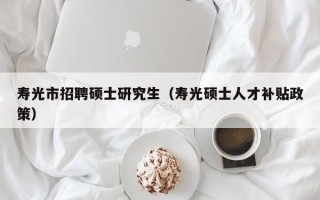 寿光市招聘硕士研究生（寿光硕士人才补贴政策）
