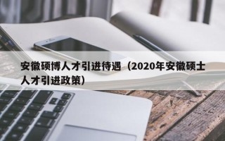 安徽硕博人才引进待遇（2020年安徽硕士人才引进政策）