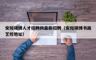 安阳硕博人才招聘网最新招聘（安阳硕博书画艺校地址）