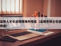 淄博人才引进硕博海外排名（淄博市硕士引进待遇）