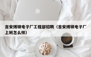 吉安博硕电子厂工程部招聘（吉安博硕电子厂上班怎么样）
