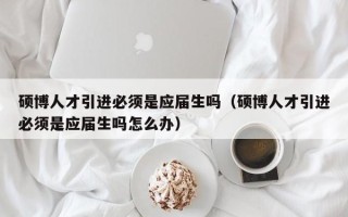 硕博人才引进必须是应届生吗（硕博人才引进必须是应届生吗怎么办）