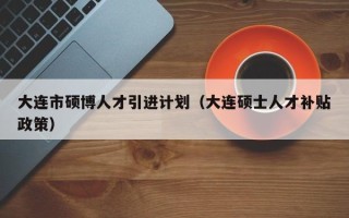大连市硕博人才引进计划（大连硕士人才补贴政策）