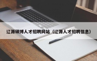 辽源硕博人才招聘网站（辽源人才招聘信息）