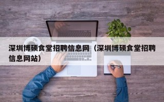 深圳博硕食堂招聘信息网（深圳博硕食堂招聘信息网站）