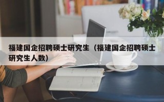 福建国企招聘硕士研究生（福建国企招聘硕士研究生人数）