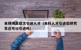 本硕博高层次引进人才（本科人才引进后研究生还可以引进吗）