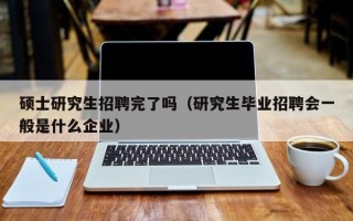 硕士研究生招聘完了吗（研究生毕业招聘会一般是什么企业）