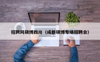 招聘网硕博四川（成都硕博专场招聘会）