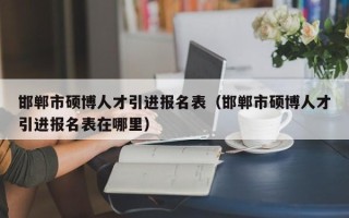 邯郸市硕博人才引进报名表（邯郸市硕博人才引进报名表在哪里）