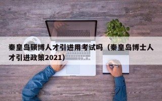 秦皇岛硕博人才引进用考试吗（秦皇岛博士人才引进政策2021）