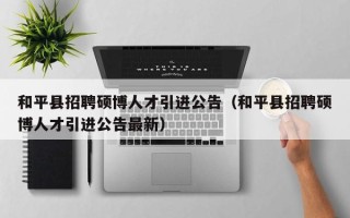 和平县招聘硕博人才引进公告（和平县招聘硕博人才引进公告最新）