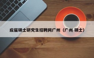 应届硕士研究生招聘网广州（广州 硕士）