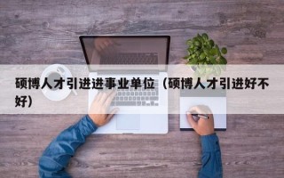 硕博人才引进进事业单位（硕博人才引进好不好）