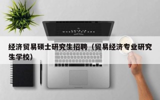 经济贸易硕士研究生招聘（贸易经济专业研究生学校）