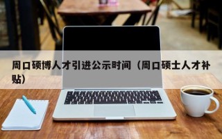 周口硕博人才引进公示时间（周口硕士人才补贴）