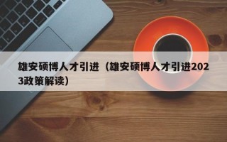 雄安硕博人才引进（雄安硕博人才引进2023政策解读）