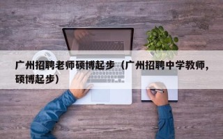 广州招聘老师硕博起步（广州招聘中学教师,硕博起步）