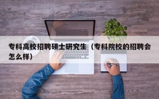 专科高校招聘硕士研究生（专科院校的招聘会怎么样）
