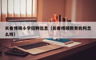 长春博硕小学招聘信息（长春博硕教育机构怎么样）