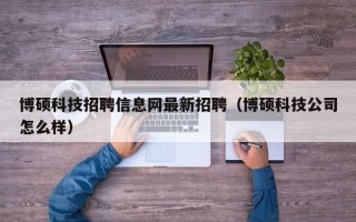 博硕科技招聘信息网最新招聘（博硕科技公司怎么样）