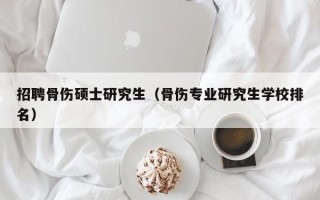 招聘骨伤硕士研究生（骨伤专业研究生学校排名）