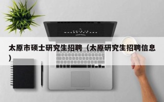 太原市硕士研究生招聘（太原研究生招聘信息）
