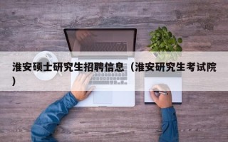 淮安硕士研究生招聘信息（淮安研究生考试院）