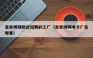 吉安博硕附近招聘的工厂（吉安博硕电子厂在哪里）
