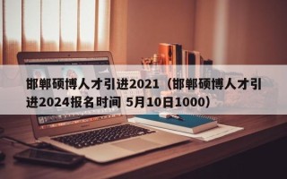 邯郸硕博人才引进2021（邯郸硕博人才引进2024报名时间 5月10日1000）