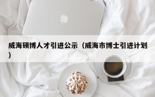 威海硕博人才引进公示（威海市博士引进计划）