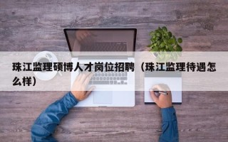 珠江监理硕博人才岗位招聘（珠江监理待遇怎么样）