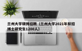 兰州大学硕博招聘（兰州大学2021年拟招博士研究生1200人）