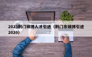 2023荆门硕博人才引进（荆门市硕博引进2020）