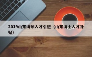 2019山东博硕人才引进（山东博士人才补贴）