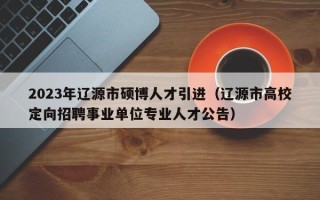 2023年辽源市硕博人才引进（辽源市高校定向招聘事业单位专业人才公告）