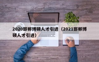 2020邯郸博硕人才引进（2021邯郸博硕人才引进）