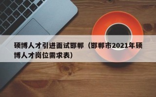 硕博人才引进面试邯郸（邯郸市2021年硕博人才岗位需求表）