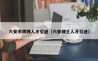 六安市硕博人才引进（六安硕士人才引进）