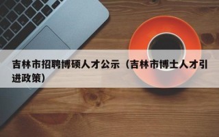 吉林市招聘博硕人才公示（吉林市博士人才引进政策）